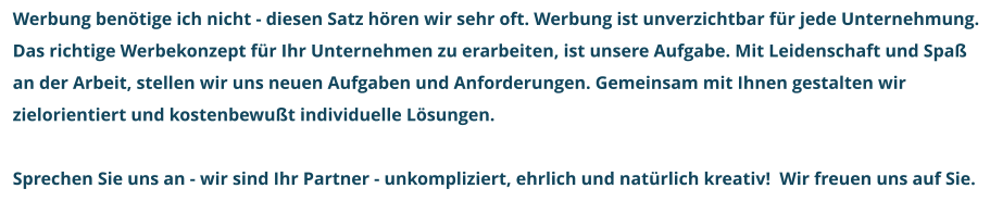 Werbung benötige ich nicht - diesen Satz hören wir sehr oft. Werbung ist unverzichtbar für jede Unternehmung. Das richtige Werbekonzept für Ihr Unternehmen zu erarbeiten, ist unsere Aufgabe. Mit Leidenschaft und Spaß an der Arbeit, stellen wir uns neuen Aufgaben und Anforderungen. Gemeinsam mit Ihnen gestalten wir zielorientiert und kostenbewußt individuelle Lösungen.   Sprechen Sie uns an - wir sind Ihr Partner - unkompliziert, ehrlich und natürlich kreativ!  Wir freuen uns auf Sie.