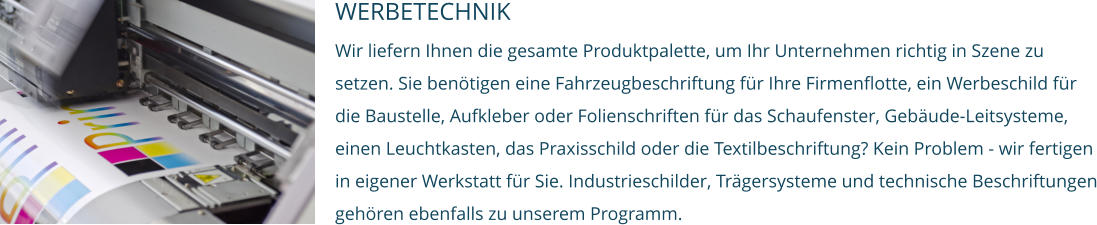 WERBETECHNIK Wir liefern Ihnen die gesamte Produktpalette, um Ihr Unternehmen richtig in Szene zu setzen. Sie benötigen eine Fahrzeugbeschriftung für Ihre Firmenflotte, ein Werbeschild für die Baustelle, Aufkleber oder Folienschriften für das Schaufenster, Gebäude-Leitsysteme, einen Leuchtkasten, das Praxisschild oder die Textilbeschriftung? Kein Problem - wir fertigen in eigener Werkstatt für Sie. Industrieschilder, Trägersysteme und technische Beschriftungen gehören ebenfalls zu unserem Programm.