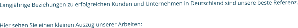 Langjährige Beziehungen zu erfolgreichen Kunden und Unternehmen in Deutschland sind unsere beste Referenz.  Hier sehen Sie einen kleinen Auszug unserer Arbeiten: